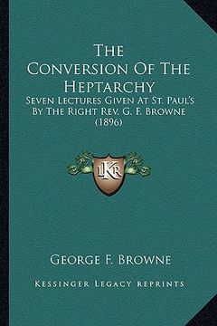 portada the conversion of the heptarchy the conversion of the heptarchy: seven lectures given at st. paul's by the right rev. g. f. bseven lectures given at s (en Inglés)