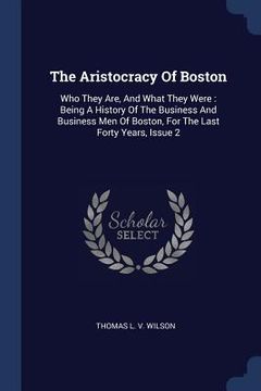 portada The Aristocracy Of Boston: Who They Are, And What They Were: Being A History Of The Business And Business Men Of Boston, For The Last Forty Years (en Inglés)
