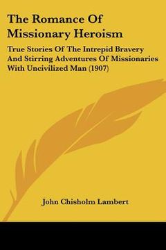 portada the romance of missionary heroism: true stories of the intrepid bravery and stirring adventures of missionaries with uncivilized man (1907) (en Inglés)