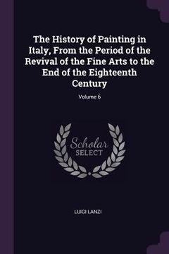 portada The History of Painting in Italy, From the Period of the Revival of the Fine Arts to the End of the Eighteenth Century; Volume 6 (en Inglés)