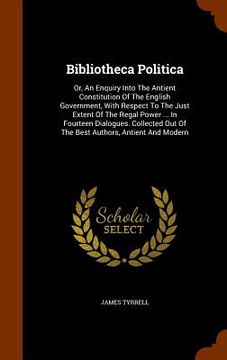 portada Bibliotheca Politica: Or, An Enquiry Into The Antient Constitution Of The English Government, With Respect To The Just Extent Of The Regal P