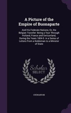 portada A Picture of the Empire of Buonaparte: And His Federate Nations; Or, the Belgian Traveller: Being a Tour Through Holland, France and Switzerland, Duri (en Inglés)