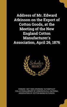 portada Address of Mr. Edward Atkinson on the Export of Cotton Goods, at the Meeting of the New England Cotton Manufacturer's Association, April 26, 1876 (en Inglés)