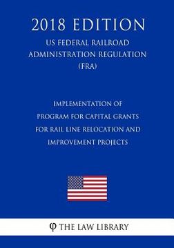 portada Implementation of Program for Capital Grants for Rail Line Relocation and Improvement Projects (Us Federal Railroad Administration Regulation) (Fra) ( (en Inglés)