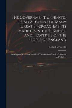 portada The Government Unhing'd, or, An Account of Many Great Encroachments Made Upon the Liberties and Propertie of the People of England: Shewing the Notori (en Inglés)