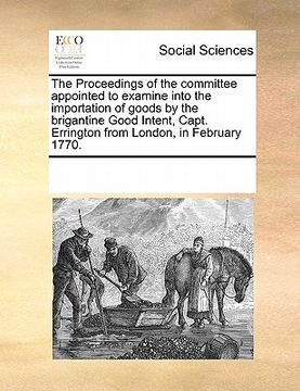 portada the proceedings of the committee appointed to examine into the importation of goods by the brigantine good intent, capt. errington from london, in feb (en Inglés)