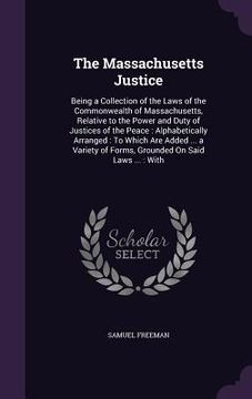 portada The Massachusetts Justice: Being a Collection of the Laws of the Commonwealth of Massachusetts, Relative to the Power and Duty of Justices of the (en Inglés)