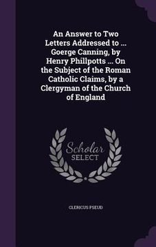 portada An Answer to Two Letters Addressed to ... Goerge Canning, by Henry Phillpotts ... On the Subject of the Roman Catholic Claims, by a Clergyman of the C