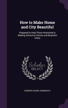 portada How to Make Home and City Beautiful: Prepared to Help Those Interested in Making Attractive Homes and Beautiful Cities (en Inglés)