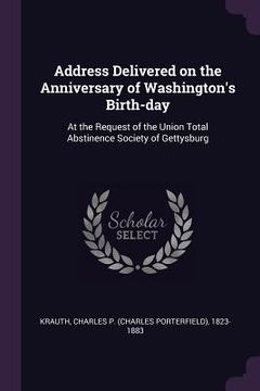 portada Address Delivered on the Anniversary of Washington's Birth-day: At the Request of the Union Total Abstinence Society of Gettysburg (en Inglés)