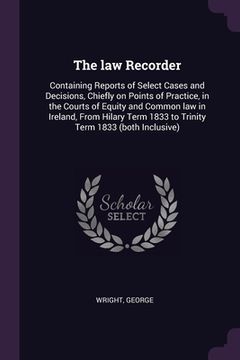 portada The law Recorder: Containing Reports of Select Cases and Decisions, Chiefly on Points of Practice, in the Courts of Equity and Common la (en Inglés)