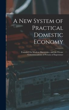 portada A New System of Practical Domestic Economy: Founded On Modern Discoveries, and the Private Communications of Persons of Experience (en Inglés)