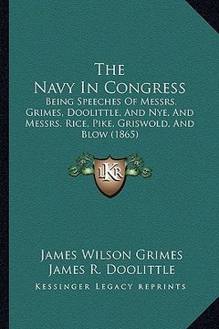 portada the navy in congress: being speeches of messrs. grimes, doolittle, and nye, and messrs. rice, pike, griswold, and blow (1865) (en Inglés)