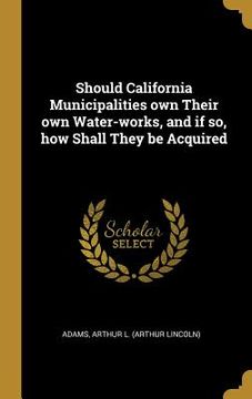 portada Should California Municipalities own Their own Water-works, and if so, how Shall They be Acquired (in English)