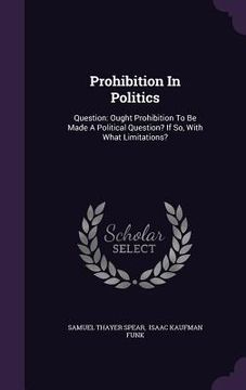 portada Prohibition In Politics: Question: Ought Prohibition To Be Made A Political Question? If So, With What Limitations? (in English)
