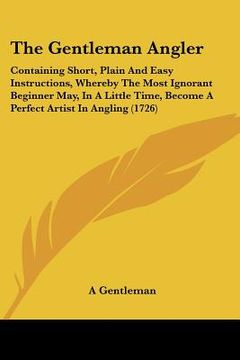 portada the gentleman angler: containing short, plain and easy instructions, whereby the most ignorant beginner may, in a little time, become a perf (in English)