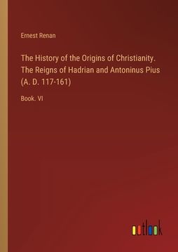 portada The History of the Origins of Christianity. The Reigns of Hadrian and Antoninus Pius (A. D. 117-161): Book. VI