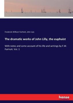 portada The dramatic works of John Lilly, the euphuist: With notes and some account of his life and writings by F.W. Fairholt. Vol. 1