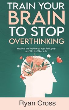 portada Train Your Brain to Stop Overthinking: Reduce the Rhythm of Your Thoughts and Control Your Life: Meditation, Mindfulness, and Mindset Techniques for a (en Inglés)