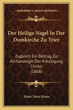 portada Der Heilige Nagel In Der Domkirche Zu Trier: Zugleich Ein Beitrag Zur Archaeologie Der Kreuzigung Christi (1868) (en Alemán)