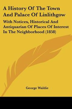 a history of the town and palace of linlithgow: with notices, historical and antiquarian of places of interest in the neighborhood (1858) (en Anglais)