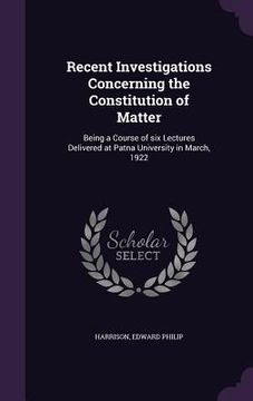 portada Recent Investigations Concerning the Constitution of Matter: Being a Course of six Lectures Delivered at Patna University in March, 1922 (en Inglés)