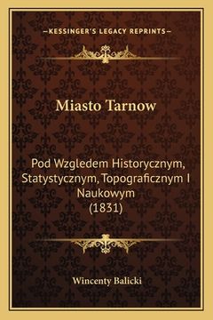 portada Miasto Tarnow: Pod Wzgledem Historycznym, Statystycznym, Topograficznym I Naukowym (1831) (in Polaco)