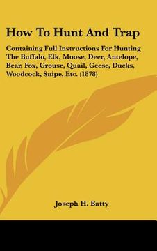 portada how to hunt and trap: containing full instructions for hunting the buffalo, elk, moose, deer, antelope, bear, fox, grouse, quail, geese, duc