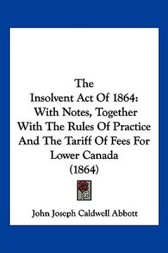 portada the insolvent act of 1864: with notes, together with the rules of practice and the tariff of fees for lower canada (1864) (en Inglés)