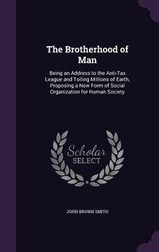 portada The Brotherhood of Man: Being an Address to the Anti-Tax League and Toiling Millions of Earth, Proposing a New Form of Social Organization for (en Inglés)