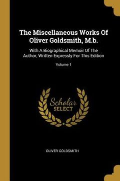 portada The Miscellaneous Works Of Oliver Goldsmith, M.b.: With A Biographical Memoir Of The Author, Written Expressly For This Edition; Volume 1