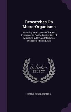 portada Researches On Micro-Organisms: Including an Account of Recent Experiments On the Destruction of Microbes in Certain Infectious Diseases, Phthisis, Et