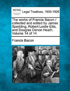 portada the works of francis bacon / collected and edited by james spedding, robert leslie ellis, and douglas denon heath. volume 14 of 14 (in English)