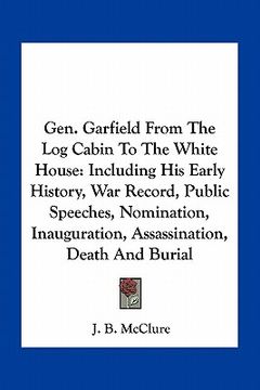 portada gen. garfield from the log cabin to the white house: including his early history, war record, public speeches, nomination, inauguration, assassination (en Inglés)