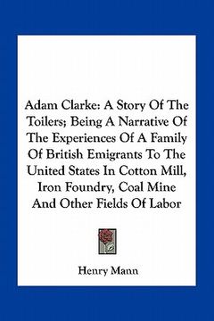 portada adam clarke: a story of the toilers; being a narrative of the experiences of a family of british emigrants to the united states in (en Inglés)