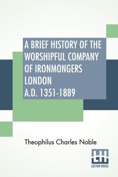 portada A Brief History Of The Worshipful Company Of Ironmongers London A.D. 1351-1889: With An Appendix Containing Some Account Of The Blacksmiths' Company
