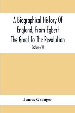 portada A Biographical History Of England, From Egbert The Great To The Revolution: Consisting Of Characters Disposed In Different Classes, And Adapted To A M