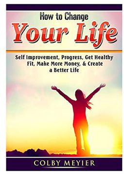 portada How to Change Your Life: Self Improvement, Progress, get Healthy, Fit, Make More Money, & Create a Better Life (en Inglés)