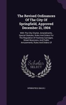 portada The Revised Ordinances Of The City Of Springfield, Approved December 21, 1904: With The City Charter, Amendments, Special Statutes, Rules And Orders F (en Inglés)