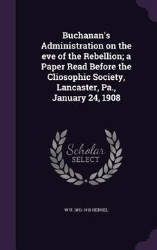 portada Buchanan's Administration on the eve of the Rebellion; a Paper Read Before the Cliosophic Society, Lancaster, Pa., January 24, 1908 (en Inglés)