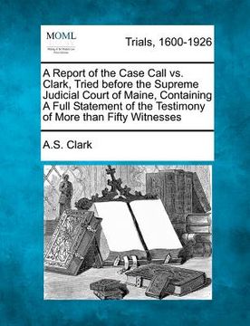 portada a report of the case call vs. clark, tried before the supreme judicial court of maine, containing a full statement of the testimony of more than fif (en Inglés)