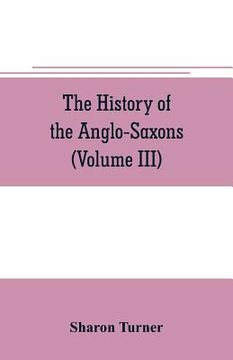 portada The history of the Anglo-Saxons: Comprising the history of England from the Earliest period to the Norman Conquest (Volume III)