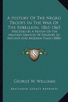portada a history of the negro troops in the war of the rebellion, 1861-1865: preceded by a review of the military services of negroes in ancient and modern (en Inglés)
