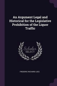 portada An Argument Legal and Historical for the Legislative Prohibition of the Liquor Traffic