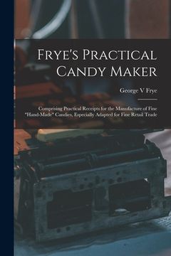 portada Frye's Practical Candy Maker: Comprising Practical Receipts for the Manufacture of Fine "hand-made" Candies, Especially Adapted for Fine Retail Trad (en Inglés)