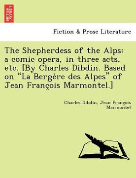 portada the shepherdess of the alps: a comic opera, in three acts, etc. [by charles dibdin. based on "la berge re des alpes" of jean franc ois marmontel.] (en Inglés)