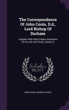 portada The Correspondence Of John Cosin, D.d., Lord Bishop Of Durham: Together With Other Papers Illustrative Of His Life And Times, Volume 2 (en Inglés)