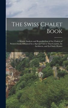 portada The Swiss Chalet Book: A Minute Analysis and Reproduction of the Chalets of Switzwerland, Obtained by a Special Visit to That Country, Its Ar (en Inglés)