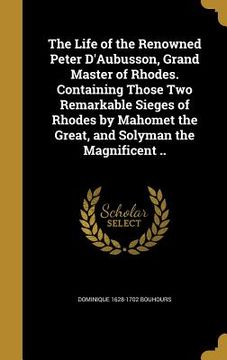 portada The Life of the Renowned Peter D'Aubusson, Grand Master of Rhodes. Containing Those Two Remarkable Sieges of Rhodes by Mahomet the Great, and Solyman (en Inglés)