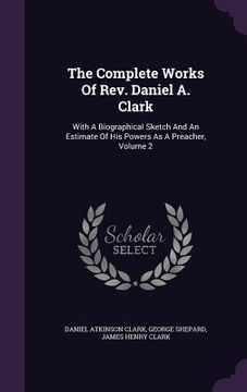 portada The Complete Works Of Rev. Daniel A. Clark: With A Biographical Sketch And An Estimate Of His Powers As A Preacher, Volume 2 (en Inglés)